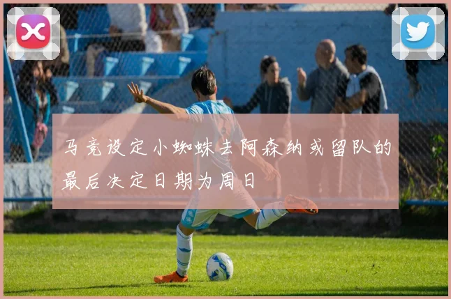 马竞设定小蜘蛛去阿森纳或留队的最后决定日期为周日