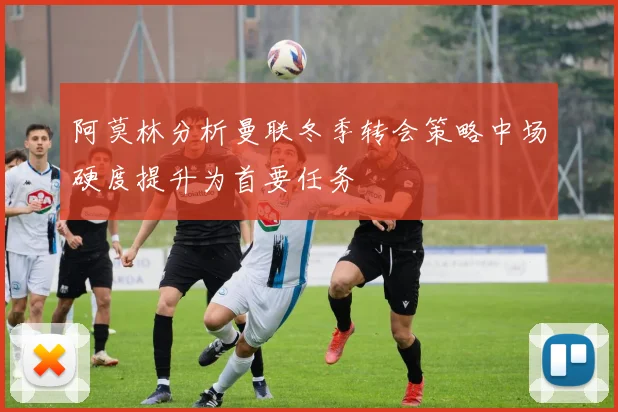阿莫林分析曼联冬季转会策略中场硬度提升为首要任务