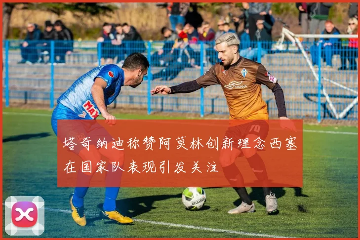 塔奇纳迪称赞阿莫林创新理念西塞在国家队表现引发关注