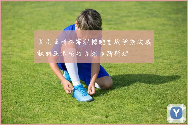 国足亚洲杯赛程揭晓首战伊朗次战叙利亚末轮对吉尔吉斯斯坦