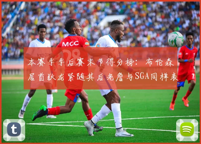 本赛季季后赛末节得分榜：布伦森居首狄龙紧随其后老詹与SGA同样表现出色