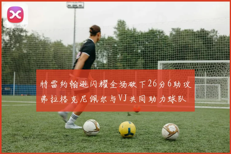 特雷约翰逊闪耀全场砍下26分6助攻弗拉格克尼佩尔与VJ共同助力球队表现出色