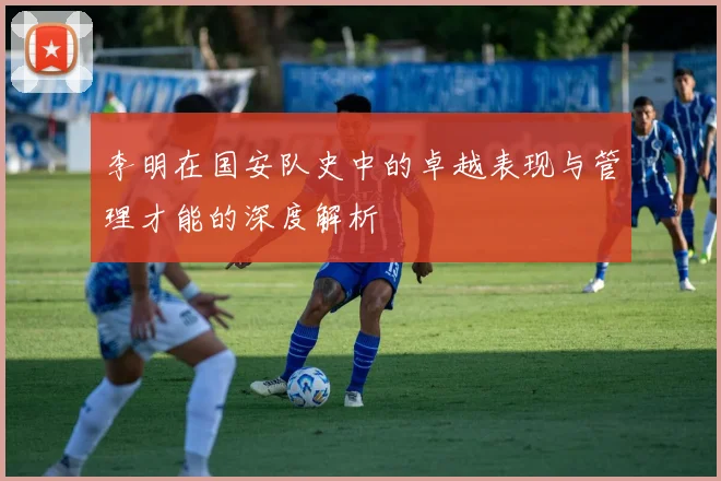李明在国安队史中的卓越表现与管理才能的深度解析