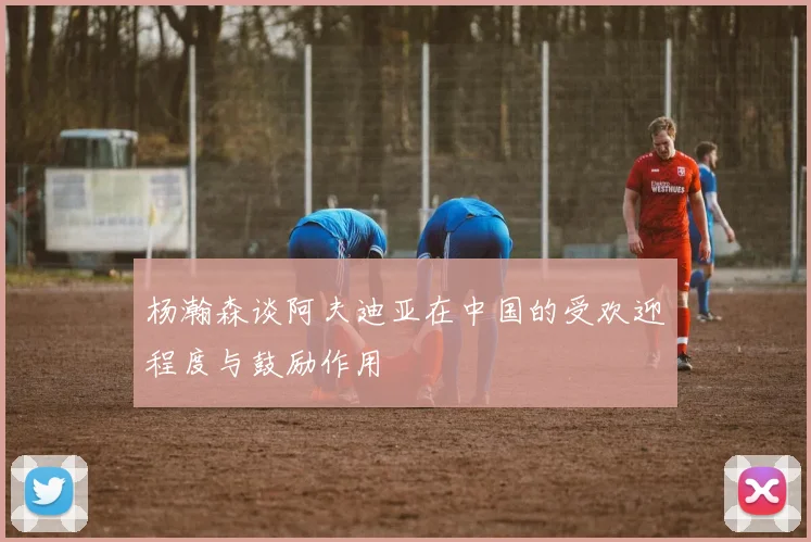 杨瀚森谈阿夫迪亚在中国的受欢迎程度与鼓励作用