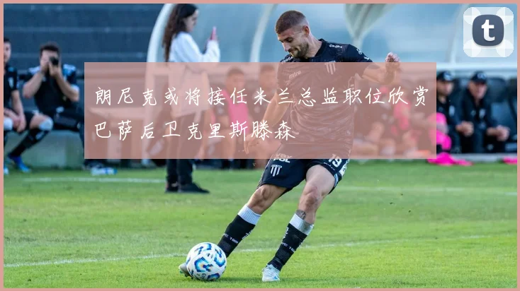 朗尼克或将接任米兰总监职位欣赏巴萨后卫克里斯滕森