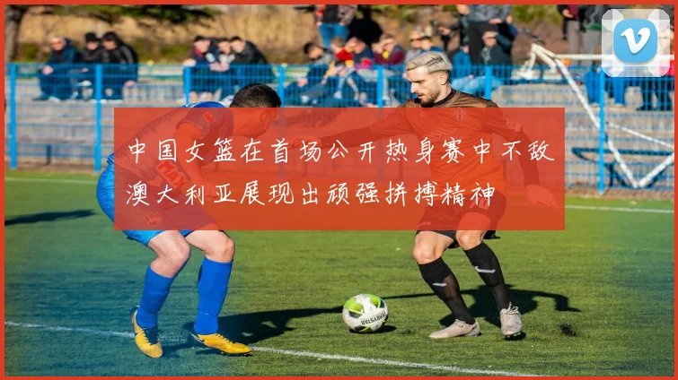 中国女篮在首场公开热身赛中不敌澳大利亚展现出顽强拼搏精神