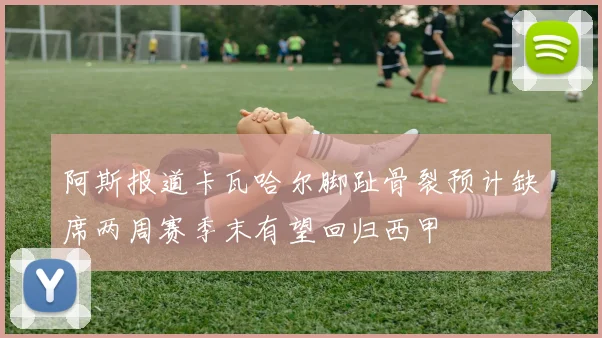 阿斯报道卡瓦哈尔脚趾骨裂预计缺席两周赛季末有望回归西甲