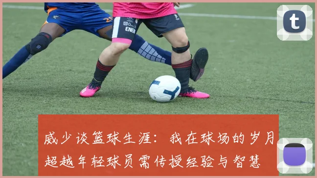 威少谈篮球生涯：我在球场的岁月超越年轻球员需传授经验与智慧