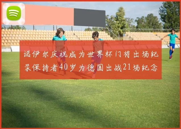 诺伊尔庆祝成为世界杯门将出场纪录保持者40岁为德国出战21场纪念照曝光