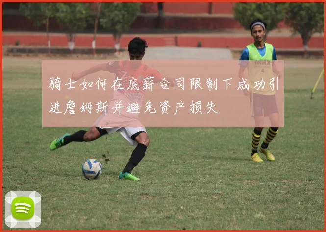 骑士如何在底薪合同限制下成功引进詹姆斯并避免资产损失