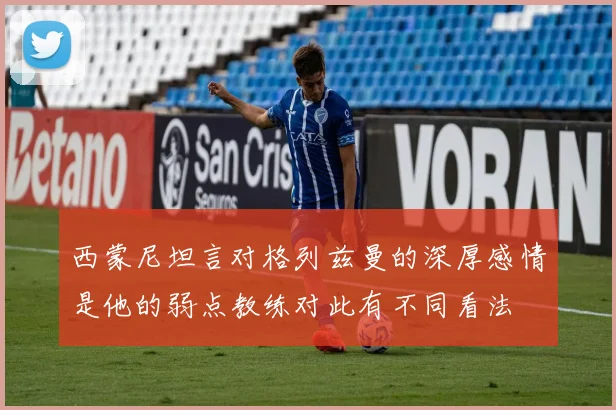 西蒙尼坦言对格列兹曼的深厚感情是他的弱点教练对此有不同看法