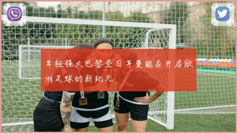 年轻强大巴黎圣日耳曼能否开启欧洲足球的新纪元