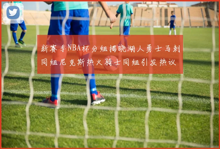 新赛季NBA杯分组揭晓湖人勇士马刺同组尼克斯热火骑士同组引发热议