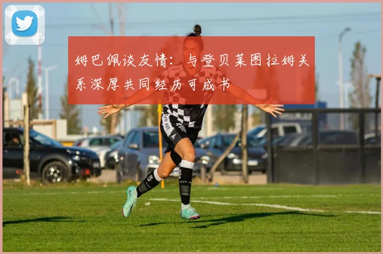 姆巴佩谈友情：与登贝莱图拉姆关系深厚共同经历可成书