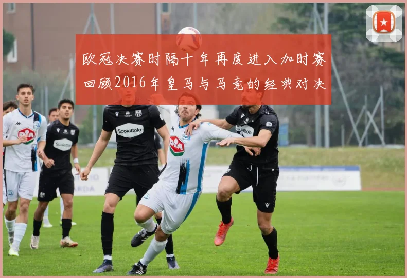 欧冠决赛时隔十年再度进入加时赛回顾2016年皇马与马竞的经典对决