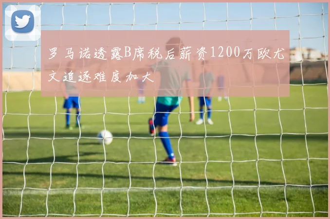 罗马诺透露B席税后薪资1200万欧尤文追逐难度加大