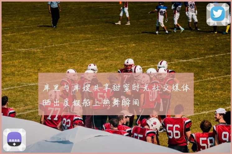 库里与库嫂共享甜蜜时光社交媒体晒出度假船上热舞瞬间
