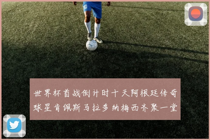 世界杯首战倒计时十天阿根廷传奇球星肯佩斯马拉多纳梅西齐聚一堂预热