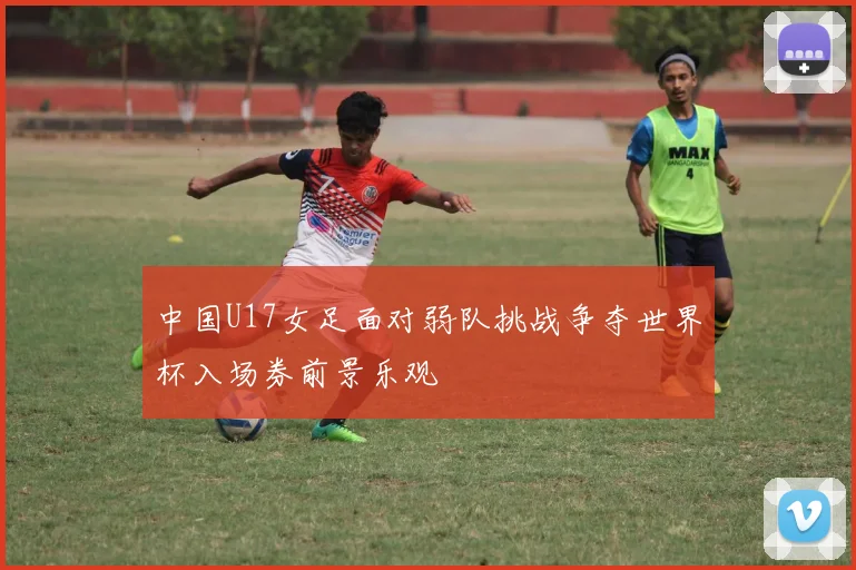 中国U17女足面对弱队挑战争夺世界杯入场券前景乐观