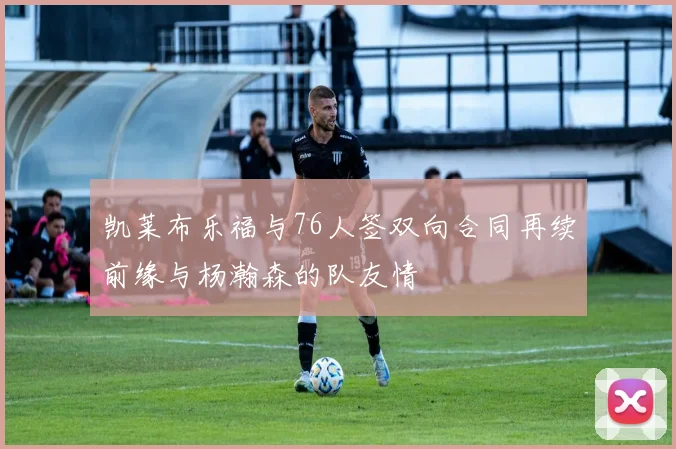 凯莱布乐福与76人签双向合同再续前缘与杨瀚森的队友情