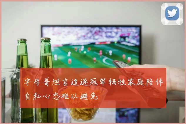 字母哥坦言追逐冠军牺牲家庭陪伴自私心态难以避免